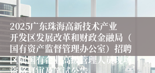 2025广东珠海高新技术产业开发区发展改革和财政金融局（国有资产监督管理办公室）招聘区属国有企业高级管理人员现场资格复审及笔试公告