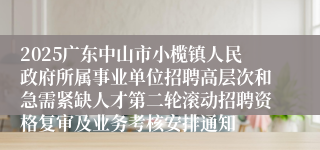 2025广东中山市小榄镇人民政府所属事业单位招聘高层次和急需紧缺人才第二轮滚动招聘资格复审及业务考核安排通知