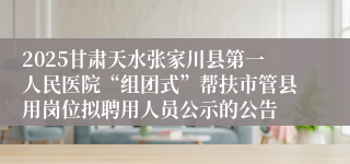 2025甘肃天水张家川县第一人民医院“组团式”帮扶市管县用岗位拟聘用人员公示的公告