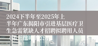 2024下半年至2025年上半年广东揭阳市引进基层医疗卫生急需紧缺人才招聘拟聘用人员（第三批）的公示