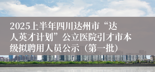 2025上半年四川达州市“达人英才计划”公立医院引才市本级拟聘用人员公示（第一批）