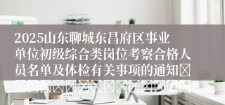 2025山东聊城东昌府区事业单位初级综合类岗位考察合格人员名单及体检有关事项的通知															