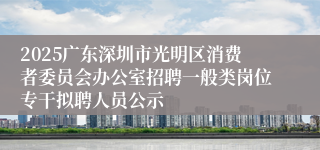 2025广东深圳市光明区消费者委员会办公室招聘一般类岗位专干拟聘人员公示