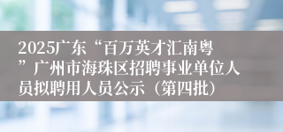 2025广东“百万英才汇南粤”广州市海珠区招聘事业单位人员拟聘用人员公示（第四批）