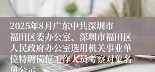 2025年8月广东中共深圳市福田区委办公室、深圳市福田区人民政府办公室选用机关事业单位特聘岗位工作人员考察对象名单公示