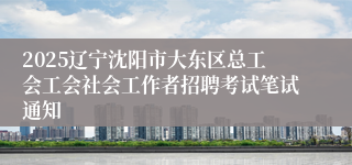 2025辽宁沈阳市大东区总工会工会社会工作者招聘考试笔试通知
