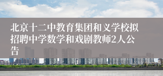北京十二中教育集团和义学校拟招聘中学数学和戏剧教师2人公告