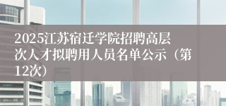 2025江苏宿迁学院招聘高层次人才拟聘用人员名单公示（第12次）