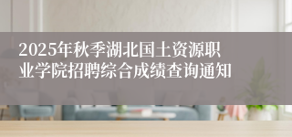 2025年秋季湖北国土资源职业学院招聘综合成绩查询通知