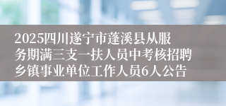 2025四川遂宁市蓬溪县从服务期满三支一扶人员中考核招聘乡镇事业单位工作人员6人公告