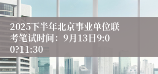 2025下半年北京事业单位联考笔试时间：9月13日9:00?11:30