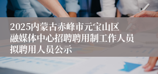 2025内蒙古赤峰市元宝山区融媒体中心招聘聘用制工作人员拟聘用人员公示