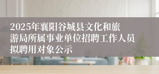 2025年襄阳谷城县文化和旅游局所属事业单位招聘工作人员拟聘用对象公示
