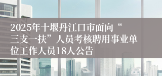 2025年十堰丹江口市面向“三支一扶”人员考核聘用事业单位工作人员18人公告