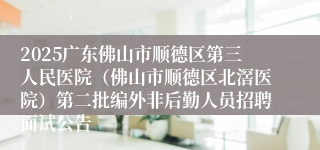 2025广东佛山市顺德区第三人民医院（佛山市顺德区北滘医院）第二批编外非后勤人员招聘面试公告