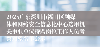 2025广东深圳市福田区融媒体和网络安全信息化中心选用机关事业单位特聘岗位工作人员考察对象名单公示