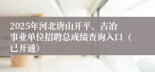 2025年河北唐山开平、古冶事业单位招聘总成绩查询入口（已开通）