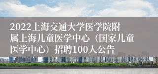 2022上海交通大学医学院附属上海儿童医学中心（国家儿童医学中心）招聘100人公告