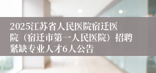 2025江苏省人民医院宿迁医院（宿迁市第一人民医院）招聘紧缺专业人才6人公告