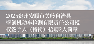2025贵州安顺市关岭自治县盛创机动车检测有限责任公司授权签字人（特岗）招聘2人简章
