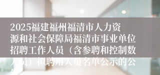 2025福建福州福清市人力资源和社会保障局福清市事业单位招聘工作人员（含参聘和控制数人员）拟聘用人员名单公示的公告