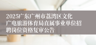 2025广东广州市荔湾区文化广电旅游体育局直属事业单位招聘岗位资格复审公告