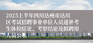 2025上半年四川达州市达川区考试招聘事业单位人员递补考生体检结论、考察结论及拟聘用人员公示
