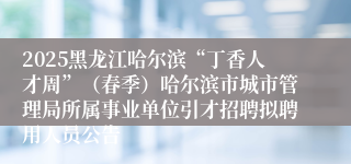 2025黑龙江哈尔滨“丁香人才周”（春季）哈尔滨市城市管理局所属事业单位引才招聘拟聘用人员公告