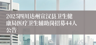 2025四川达州宣汉县卫生健康局医疗卫生辅助岗招募44人公告