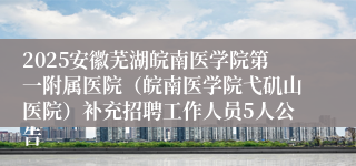 2025安徽芜湖皖南医学院第一附属医院（皖南医学院弋矶山医院）补充招聘工作人员5人公告