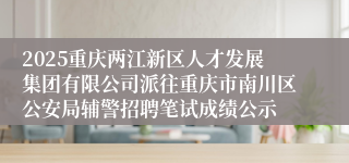 2025重庆两江新区人才发展集团有限公司派往重庆市南川区公安局辅警招聘笔试成绩公示
