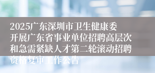 2025广东深圳市卫生健康委开展广东省事业单位招聘高层次和急需紧缺人才第二轮滚动招聘资格复审工作公告