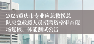 2025重庆市专业应急救援总队应急救援人员招聘资格审查现场复核、体能测试公告