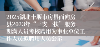 2025湖北十堰市房县面向房县2023年“三支一扶”服务期满人员考核聘用为事业单位工作人员拟聘用人员公示