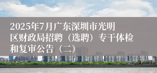 2025年7月广东深圳市光明区财政局招聘（选聘）专干体检和复审公告（二）
