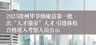 2025贵州毕节纳雍县第一批次“人才强市”人才 引进体检合格进入考察人员公示