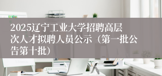 2025辽宁工业大学招聘高层次人才拟聘人员公示（第一批公告第十批）