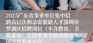 2025广东省事业单位集中招聘高层次和急需紧缺人才深圳市罗湖区招聘岗位（不含教育、卫健系统）直接业务考核成绩及入围体检名单公告