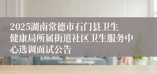 2025湖南常德市石门县卫生健康局所属街道社区卫生服务中心选调面试公告