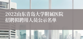 2022山东青岛大学附属医院招聘拟聘用人员公示名单