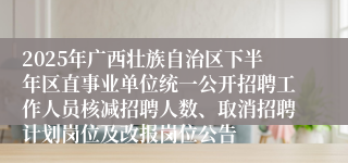 2025年广西壮族自治区下半年区直事业单位统一公开招聘工作人员核减招聘人数、取消招聘计划岗位及改报岗位公告