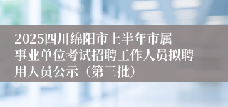 2025四川绵阳市上半年市属事业单位考试招聘工作人员拟聘用人员公示（第三批）