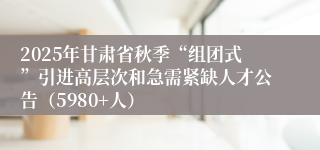 2025年甘肃省秋季“组团式”引进高层次和急需紧缺人才公告（5980+人）