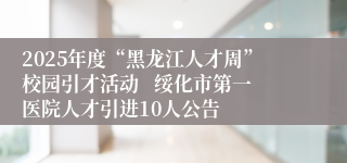 2025年度“黑龙江人才周”校园引才活动   绥化市第一医院人才引进10人公告