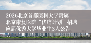2026北京首都医科大学附属北京康复医院“优培计划”招聘应届优秀大学毕业生3人公告