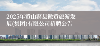 2025年黄山黟县徽黄旅游发展(集团)有限公司招聘公告