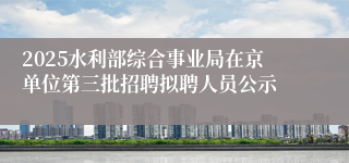 2025水利部综合事业局在京单位第三批招聘拟聘人员公示