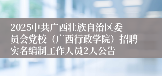 2025中共广西壮族自治区委员会党校（广西行政学院）招聘实名编制工作人员2人公告
