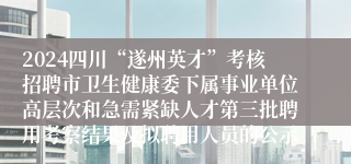 2024四川“遂州英才”考核招聘市卫生健康委下属事业单位高层次和急需紧缺人才第三批聘用考察结果及拟聘用人员的公示