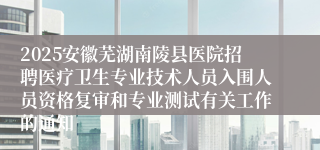 2025安徽芜湖南陵县医院招聘医疗卫生专业技术人员入围人员资格复审和专业测试有关工作的通知